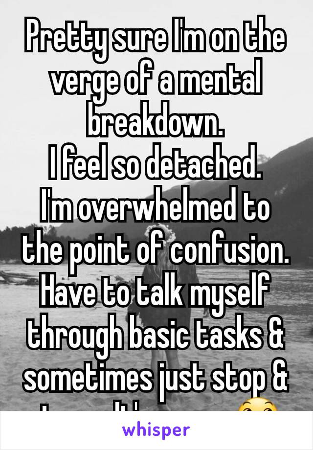 Pretty sure I'm on the verge of a mental breakdown.
I feel so detached.
I'm overwhelmed to the point of confusion. Have to talk myself through basic tasks & sometimes just stop & stare.  It's scary 😞