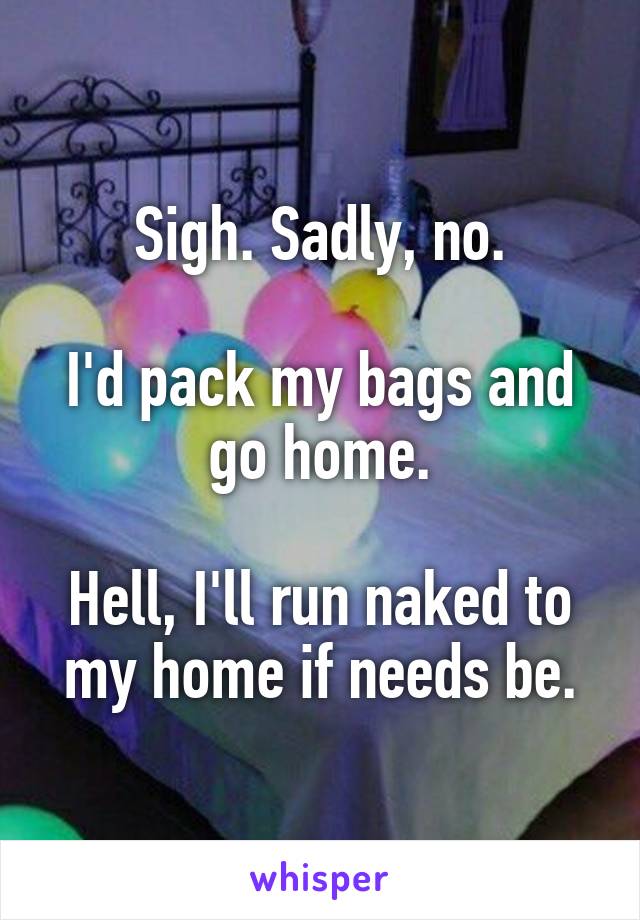Sigh. Sadly, no.

I'd pack my bags and go home.

Hell, I'll run naked to my home if needs be.