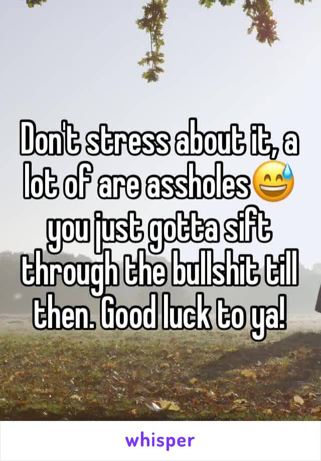 Don't stress about it, a lot of are assholes😅 you just gotta sift through the bullshit till then. Good luck to ya! 