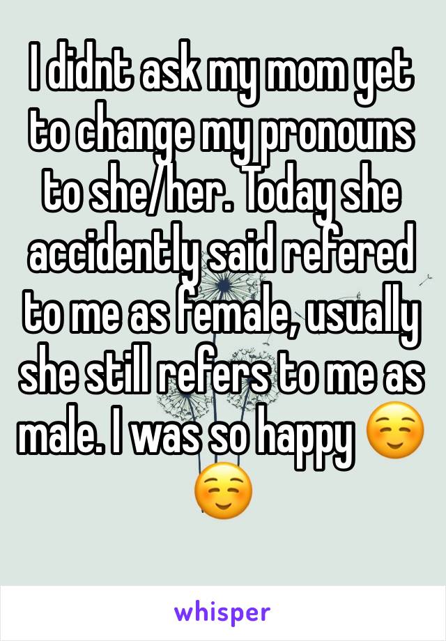 I didnt ask my mom yet to change my pronouns to she/her. Today she accidently said refered to me as female, usually she still refers to me as male. I was so happy ☺️☺️