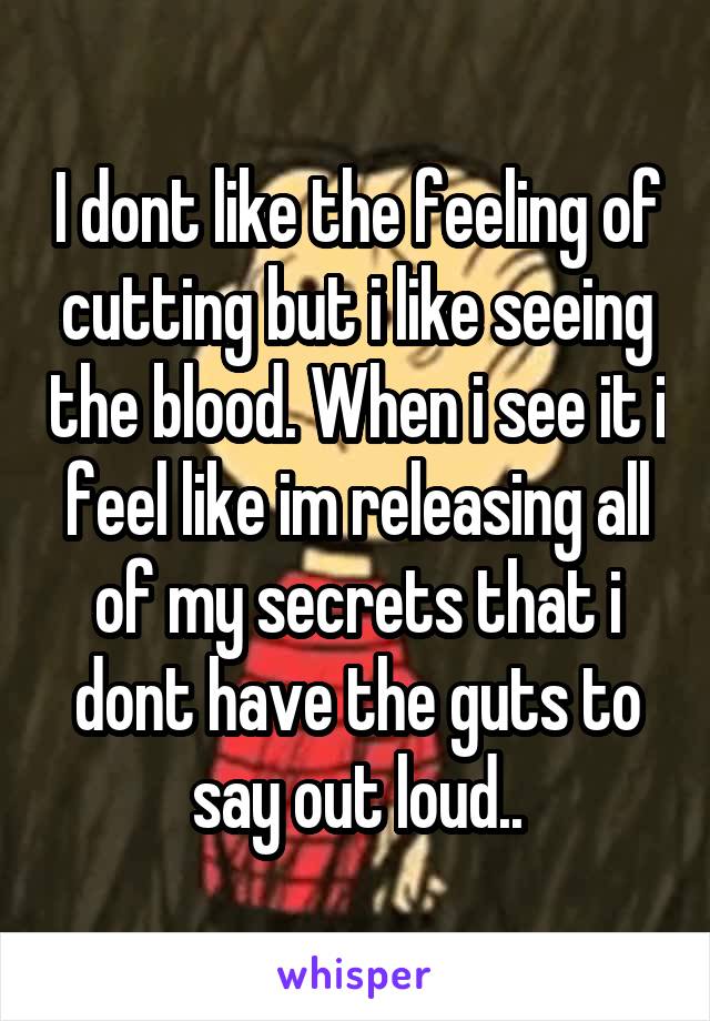 I dont like the feeling of cutting but i like seeing the blood. When i see it i feel like im releasing all of my secrets that i dont have the guts to say out loud..