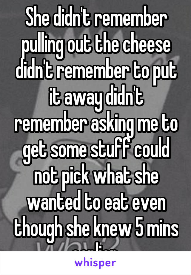She didn't remember pulling out the cheese didn't remember to put it away didn't remember asking me to get some stuff could not pick what she wanted to eat even though she knew 5 mins earlier 