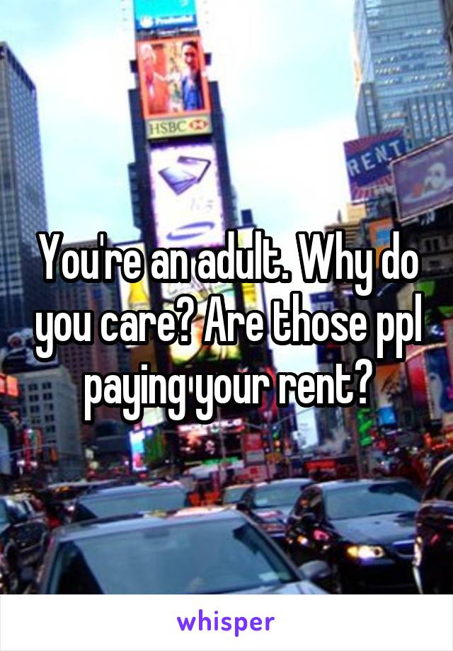 You're an adult. Why do you care? Are those ppl paying your rent?