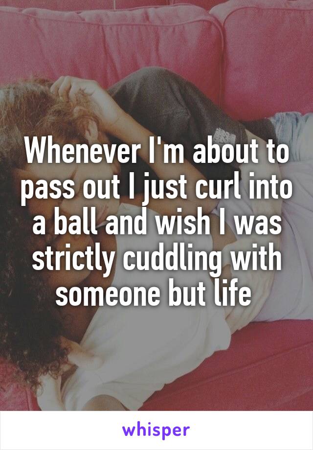 Whenever I'm about to pass out I just curl into a ball and wish I was strictly cuddling with someone but life 