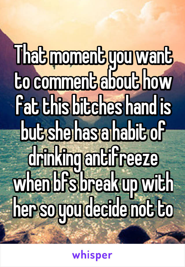 That moment you want to comment about how fat this bitches hand is but she has a habit of drinking antifreeze when bfs break up with her so you decide not to