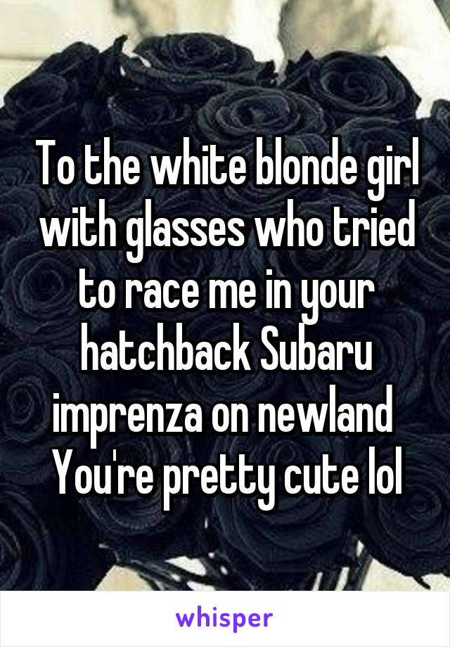 To the white blonde girl with glasses who tried to race me in your hatchback Subaru imprenza on newland 
You're pretty cute lol