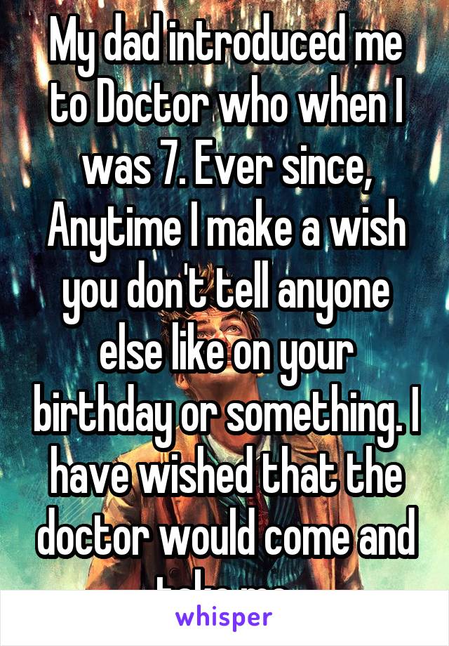 My dad introduced me to Doctor who when I was 7. Ever since, Anytime I make a wish you don't tell anyone else like on your birthday or something. I have wished that the doctor would come and take me.