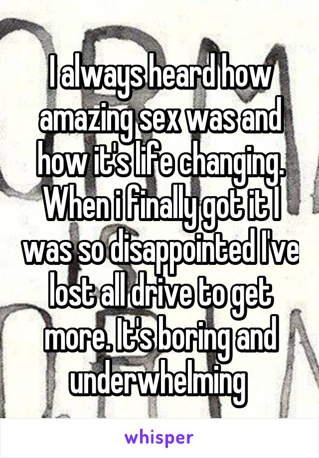 I always heard how amazing sex was and how it's life changing. When i finally got it I was so disappointed I've lost all drive to get more. It's boring and underwhelming 