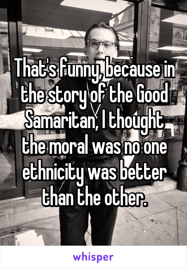 That's funny, because in the story of the Good Samaritan, I thought the moral was no one ethnicity was better than the other.