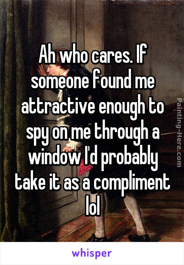 Ah who cares. If someone found me attractive enough to spy on me through a window I'd probably take it as a compliment lol