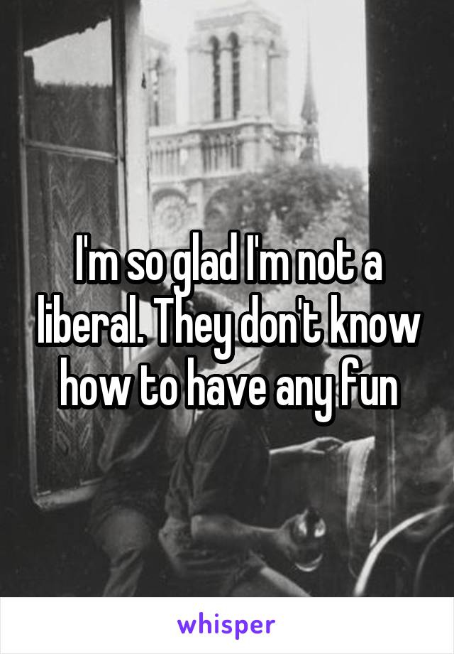 I'm so glad I'm not a liberal. They don't know how to have any fun