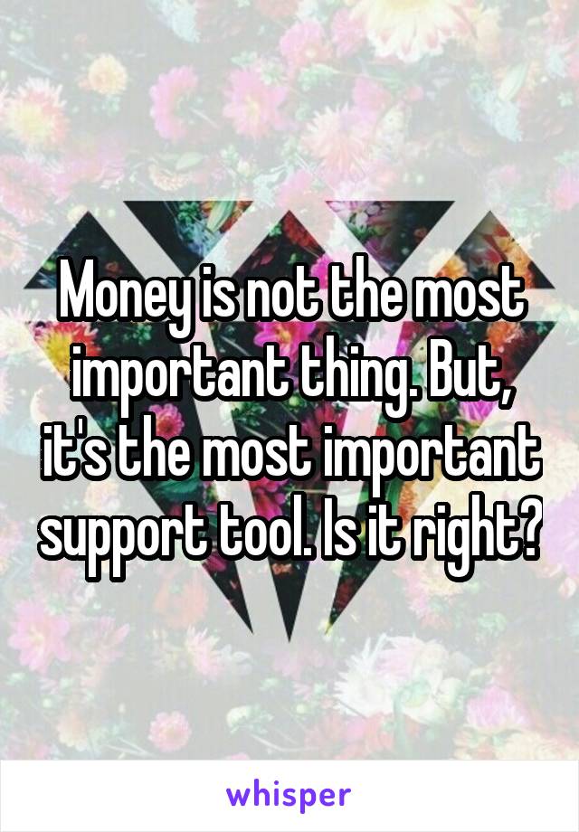 Money is not the most important thing. But, it's the most important support tool. Is it right?