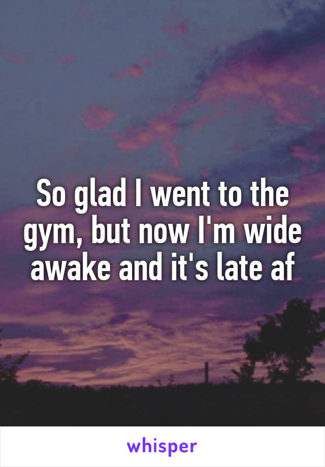 So glad I went to the gym, but now I'm wide awake and it's late af