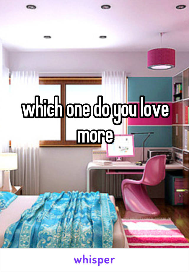 which one do you love more
