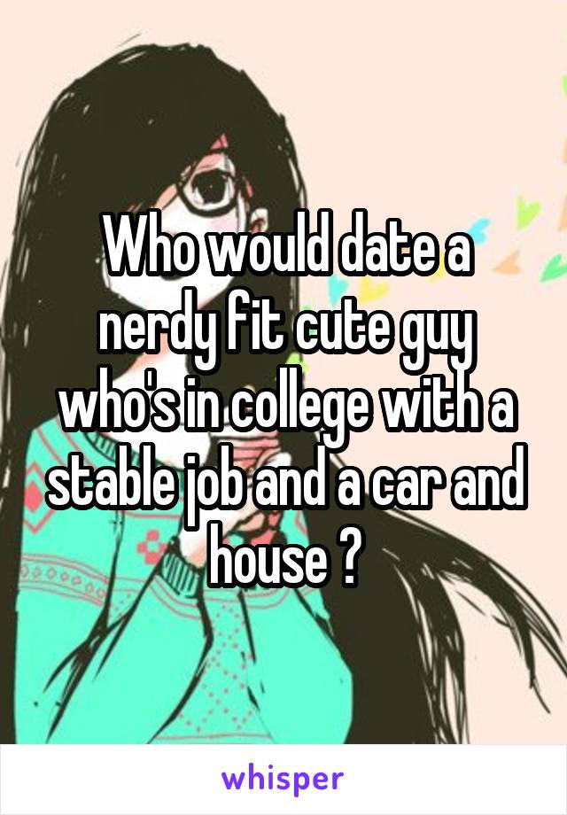 Who would date a nerdy fit cute guy who's in college with a stable job and a car and house ?