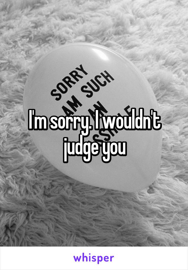 I'm sorry. I wouldn't judge you