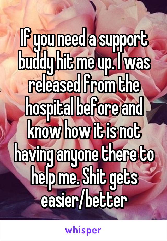 If you need a support buddy hit me up. I was released from the hospital before and know how it is not having anyone there to help me. Shit gets easier/better