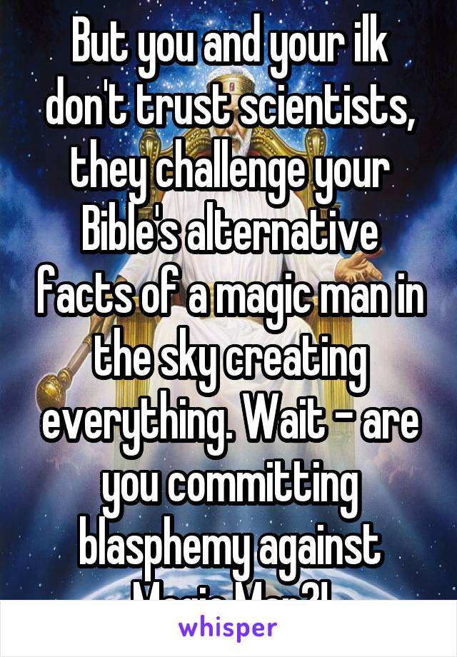 But you and your ilk don't trust scientists, they challenge your Bible's alternative facts of a magic man in the sky creating everything. Wait - are you committing blasphemy against Magic Man?!