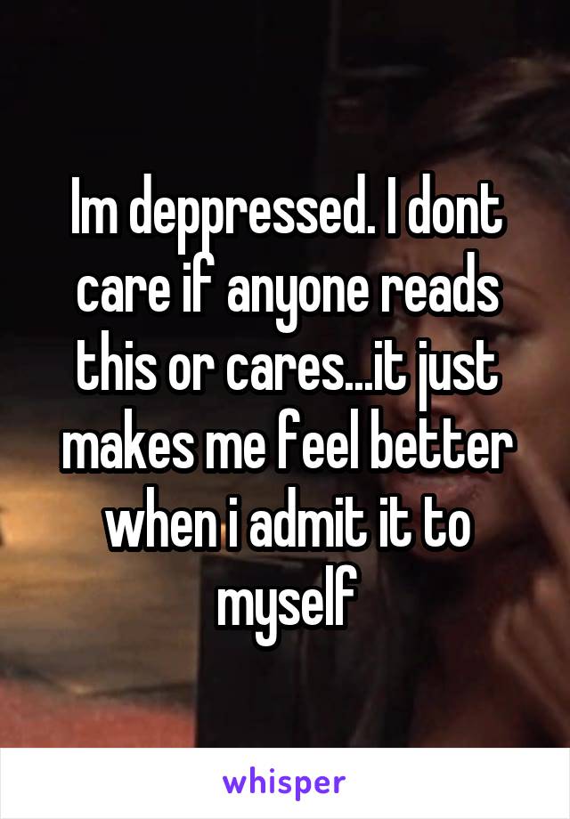 Im deppressed. I dont care if anyone reads this or cares...it just makes me feel better when i admit it to myself