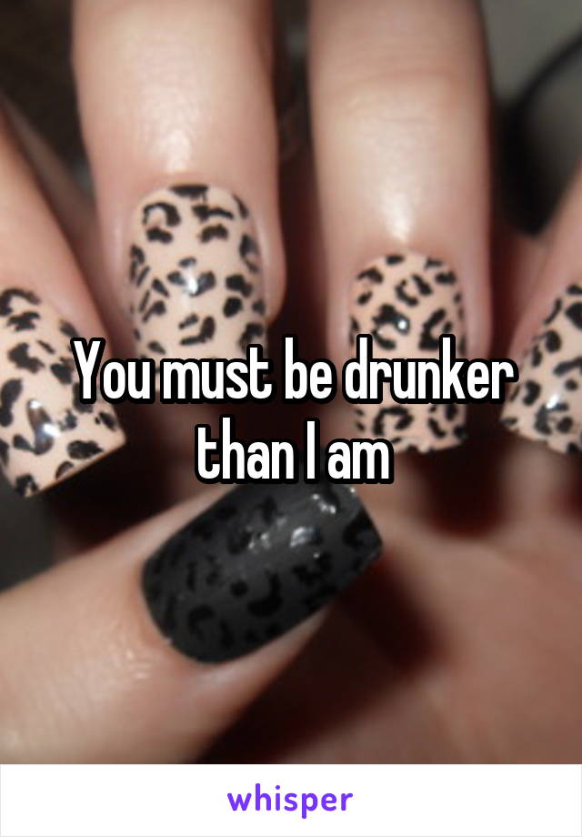 You must be drunker than I am
