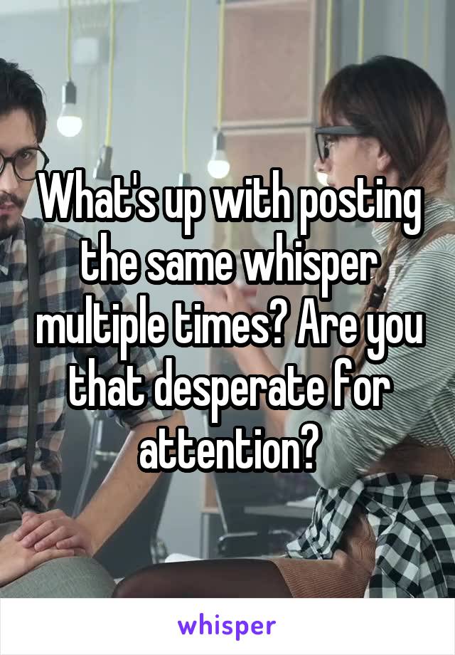 What's up with posting the same whisper multiple times? Are you that desperate for attention?