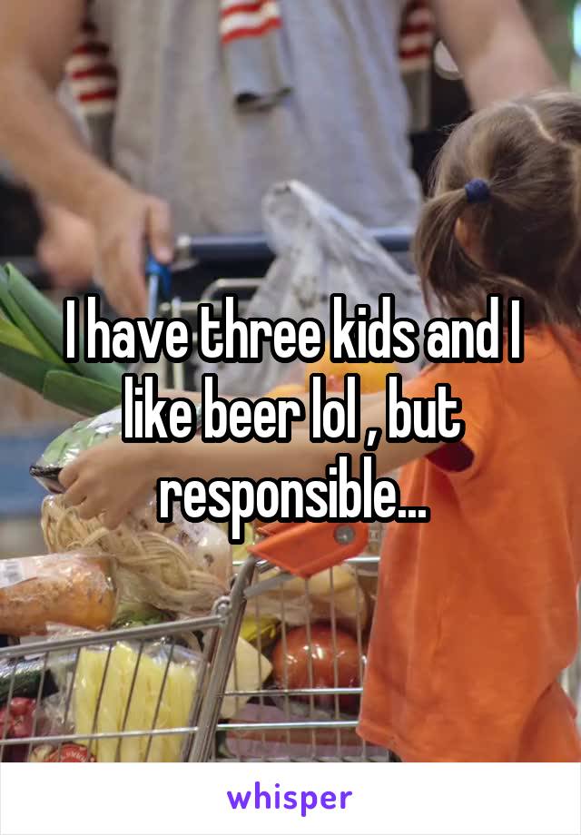 I have three kids and I like beer lol , but responsible...