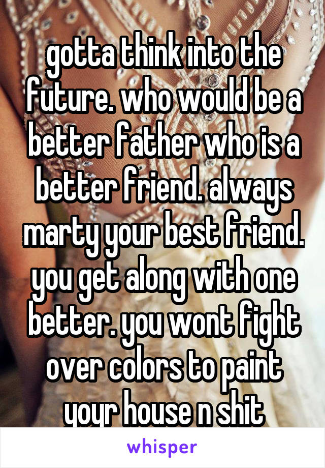 gotta think into the future. who would be a better father who is a better friend. always marty your best friend. you get along with one better. you wont fight over colors to paint yoyr house n shit