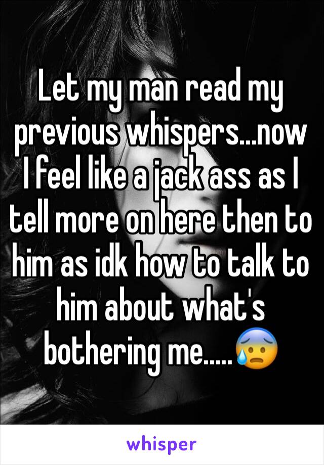Let my man read my previous whispers...now I feel like a jack ass as I tell more on here then to him as idk how to talk to him about what's bothering me.....😰
