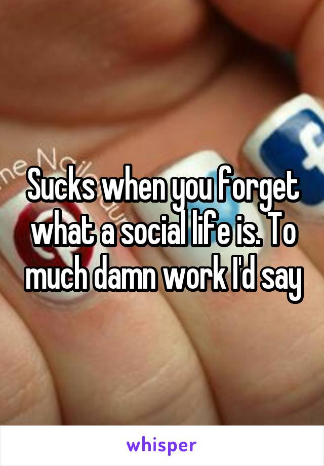 Sucks when you forget what a social life is. To much damn work I'd say