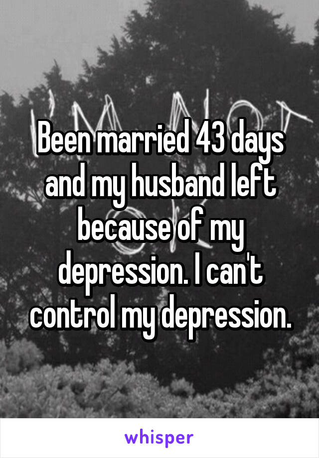 Been married 43 days and my husband left because of my depression. I can't control my depression.