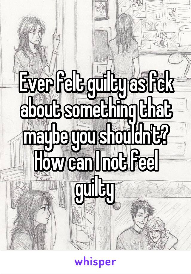 Ever felt guilty as fck about something that maybe you shouldn't?
How can I not feel guilty 