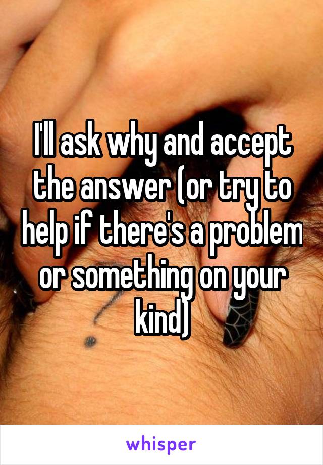 I'll ask why and accept the answer (or try to help if there's a problem or something on your kind)