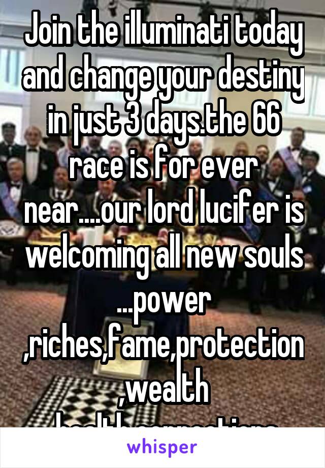 Join the illuminati today and change your destiny in just 3 days.the 66 race is for ever near....our lord lucifer is welcoming all new souls ...power ,riches,fame,protection,wealth ,health,connections