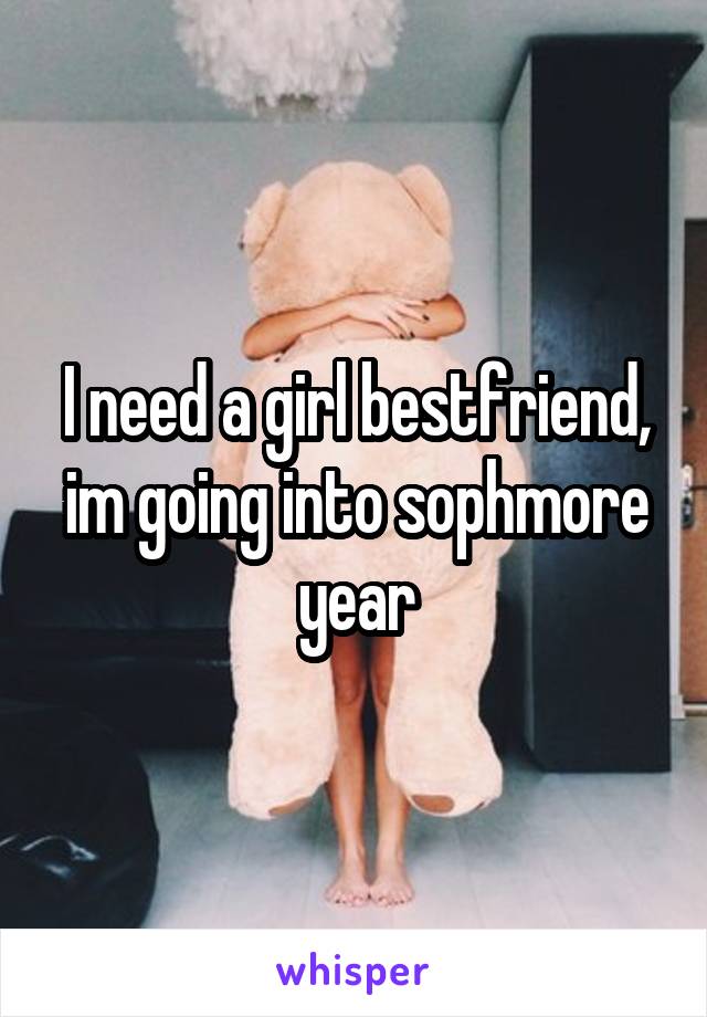 I need a girl bestfriend,
im going into sophmore year
