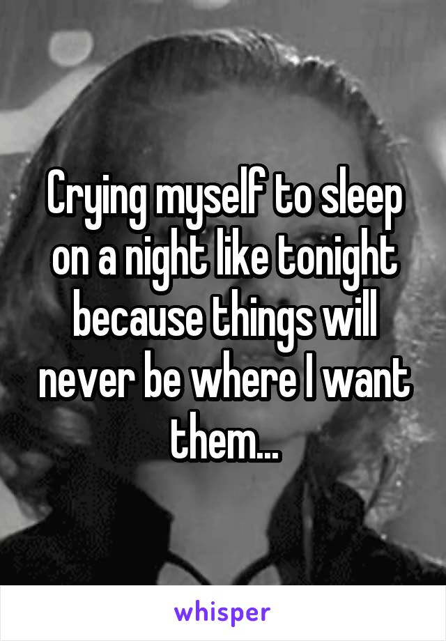 Crying myself to sleep on a night like tonight because things will never be where I want them...
