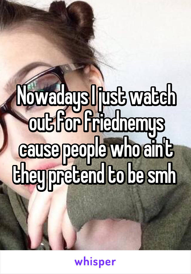 Nowadays I just watch out for friednemys cause people who ain't they pretend to be smh 