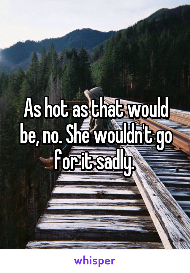 As hot as that would be, no. She wouldn't go for it sadly. 