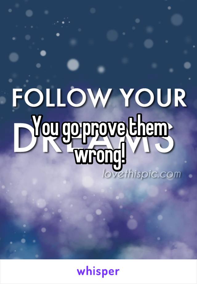 You go prove them wrong!