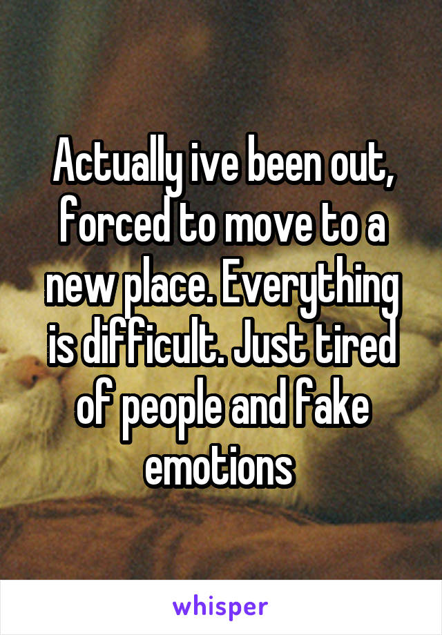 Actually ive been out, forced to move to a new place. Everything is difficult. Just tired of people and fake emotions 
