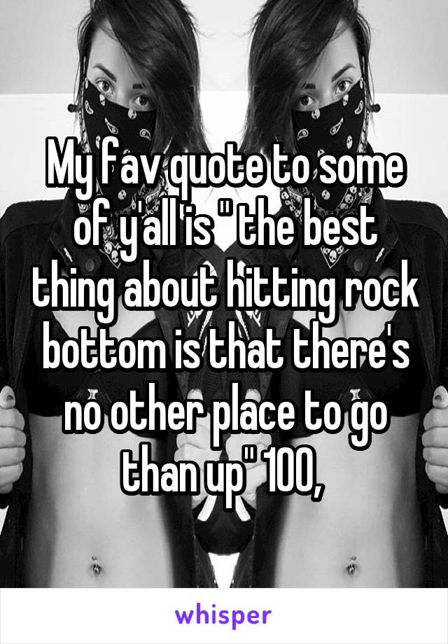 My fav quote to some of y'all is " the best thing about hitting rock bottom is that there's no other place to go than up" 100, 