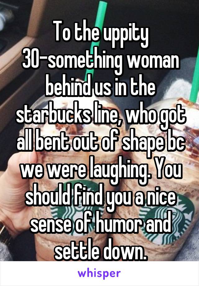 To the uppity 30-something woman behind us in the starbucks line, who got all bent out of shape bc we were laughing. You should find you a nice sense of humor and settle down.