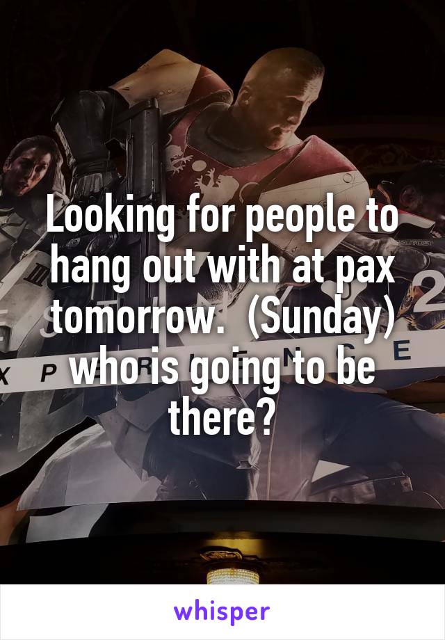 Looking for people to hang out with at pax tomorrow.  (Sunday) who is going to be there?