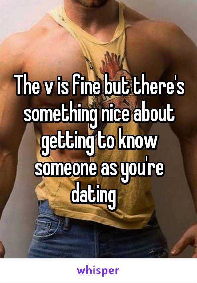 The v is fine but there's something nice about getting to know someone as you're dating   