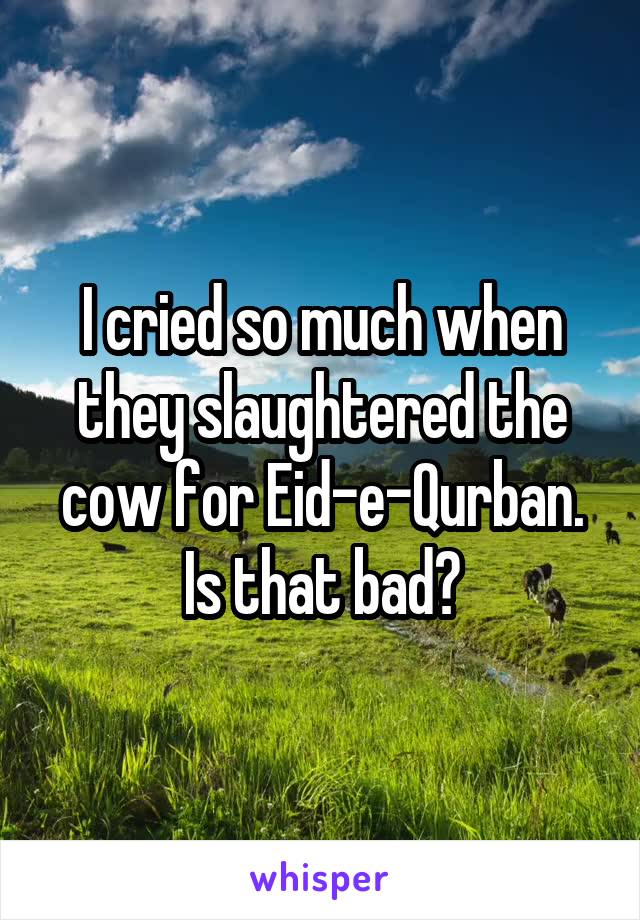 I cried so much when they slaughtered the cow for Eid-e-Qurban. Is that bad?