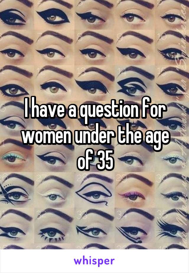 I have a question for women under the age of 35