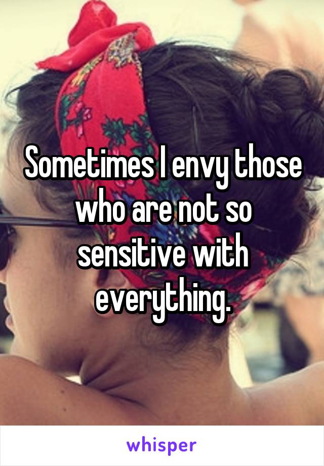 Sometimes I envy those who are not so sensitive with everything.