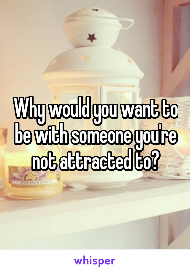 Why would you want to be with someone you're not attracted to?