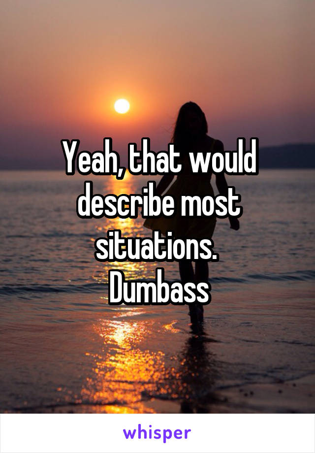 Yeah, that would describe most situations. 
Dumbass