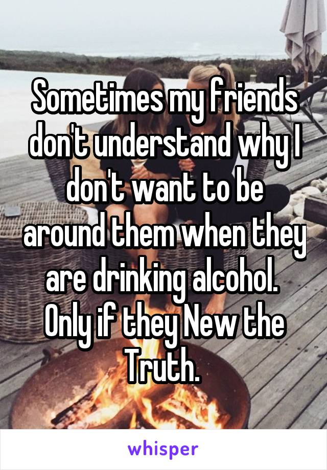 Sometimes my friends don't understand why I don't want to be around them when they are drinking alcohol. 
Only if they New the Truth. 