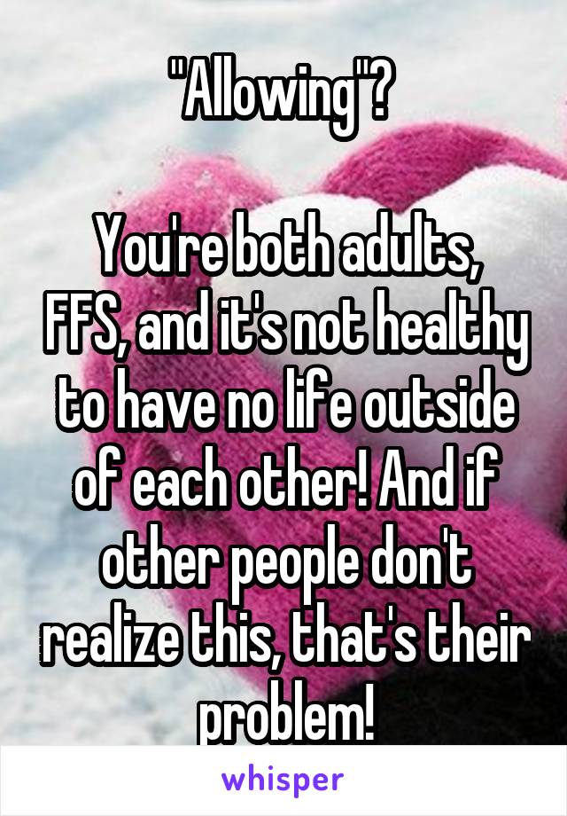 "Allowing"? 

You're both adults, FFS, and it's not healthy to have no life outside of each other! And if other people don't realize this, that's their problem!